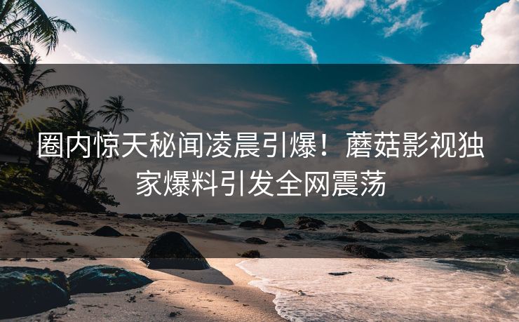 圈内惊天秘闻凌晨引爆！蘑菇影视独家爆料引发全网震荡