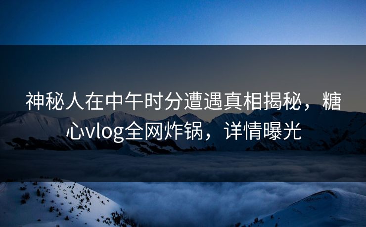 神秘人在中午时分遭遇真相揭秘，糖心vlog全网炸锅，详情曝光