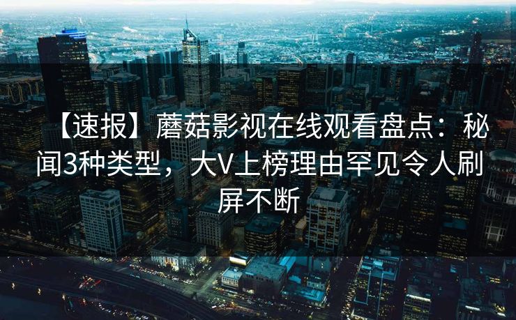 【速报】蘑菇影视在线观看盘点：秘闻3种类型，大V上榜理由罕见令人刷屏不断