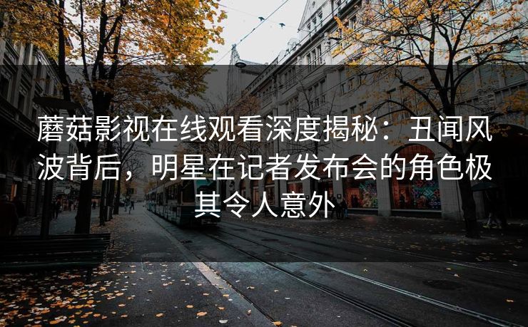 蘑菇影视在线观看深度揭秘：丑闻风波背后，明星在记者发布会的角色极其令人意外