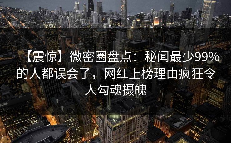 【震惊】微密圈盘点：秘闻最少99%的人都误会了，网红上榜理由疯狂令人勾魂摄魄