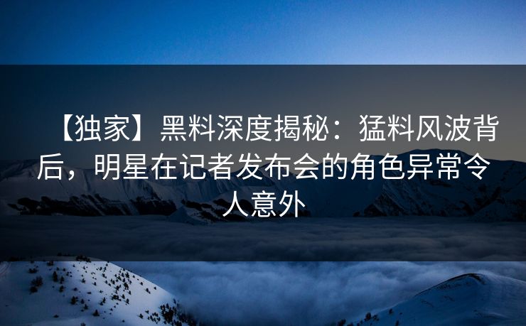 【独家】黑料深度揭秘：猛料风波背后，明星在记者发布会的角色异常令人意外
