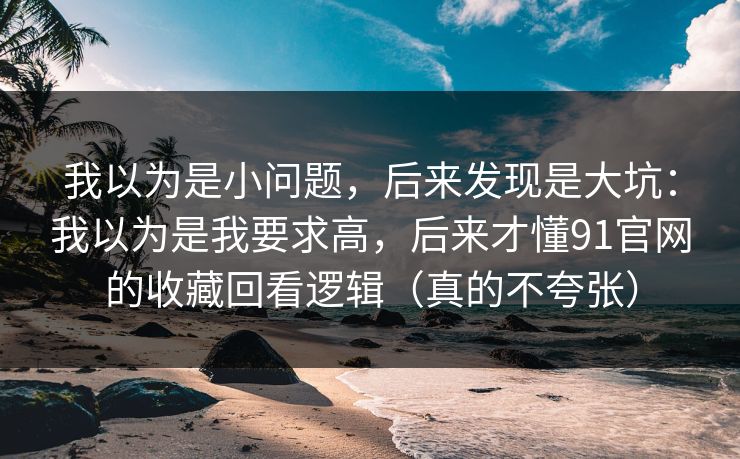 我以为是小问题，后来发现是大坑：我以为是我要求高，后来才懂91官网的收藏回看逻辑（真的不夸张）