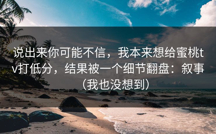 说出来你可能不信，我本来想给蜜桃tv打低分，结果被一个细节翻盘：叙事（我也没想到）