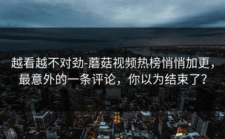 越看越不对劲-蘑菇视频热榜悄悄加更，最意外的一条评论，你以为结束了？