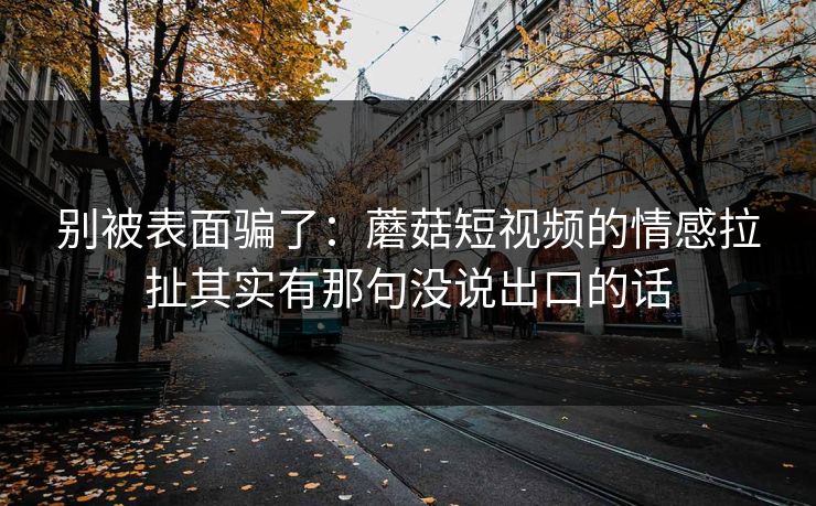 别被表面骗了：蘑菇短视频的情感拉扯其实有那句没说出口的话