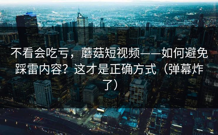 不看会吃亏，蘑菇短视频——如何避免踩雷内容？这才是正确方式（弹幕炸了）